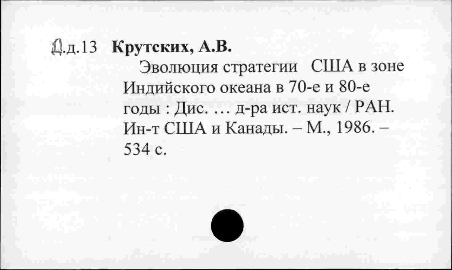 ﻿Дд.13 Крутских, А.В.
Эволюция стратегии США в зоне Индийского океана в 70-е и 80-е годы : Дис. ... д-ра ист. наук / РАН. Ин-т США и Канады. - М., 1986. -534 с.